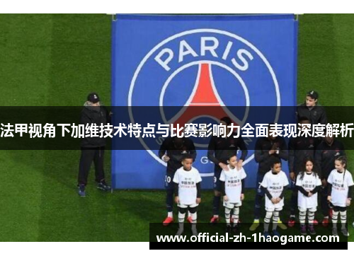 法甲视角下加维技术特点与比赛影响力全面表现深度解析 法甲视角下加维技术特点与比赛影响力全面表现深度解析
