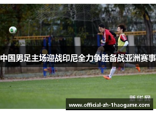 中国男足主场迎战印尼全力争胜备战亚洲赛事 中国男足主场迎战印尼全力争胜备战亚洲赛事