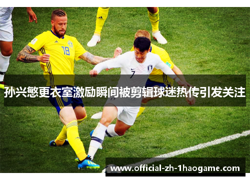 孙兴慜更衣室激励瞬间被剪辑球迷热传引发关注 孙兴慜更衣室激励瞬间被剪辑球迷热传引发关注