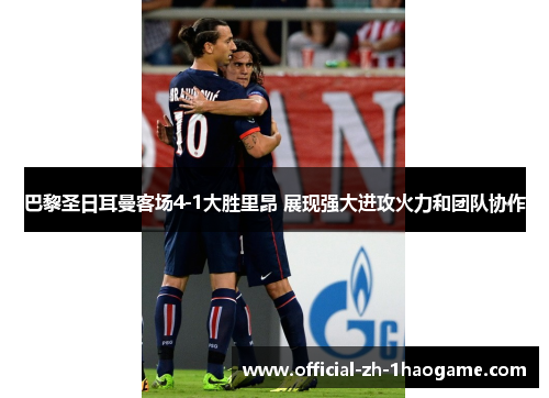 巴黎圣日耳曼客场4-1大胜里昂 展现强大进攻火力和团队协作