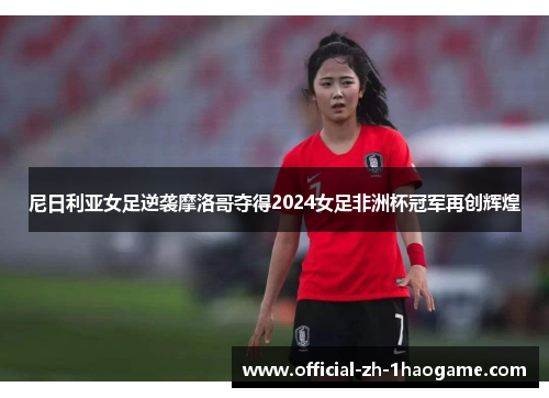 尼日利亚女足逆袭摩洛哥夺得2024女足非洲杯冠军再创辉煌 尼日利亚女足逆袭摩洛哥夺得2024女足非洲杯冠军再创辉煌