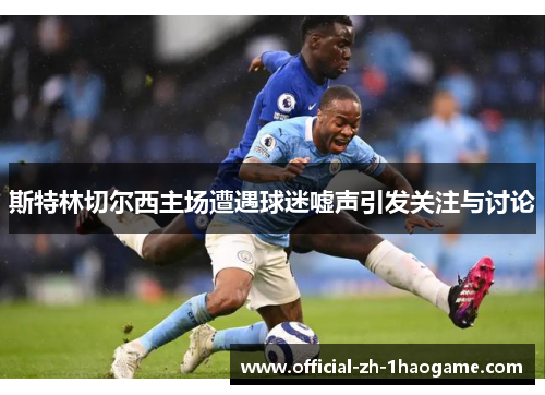 斯特林切尔西主场遭遇球迷嘘声引发关注与讨论 斯特林切尔西主场遭遇球迷嘘声引发关注与讨论