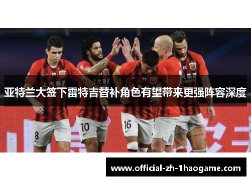 亚特兰大签下雷特吉替补角色有望带来更强阵容深度