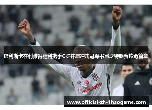 塔利斯卡在利雅得胜利携手C罗并肩冲击冠军书写沙特联赛传奇篇章